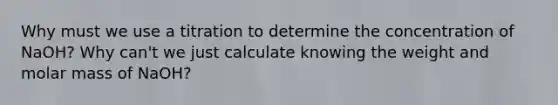 Why must we use a titration to determine the concentration of NaOH? Why can't we just calculate knowing the weight and molar mass of NaOH?