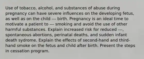 Use of tobacco, alcohol, and substances of abuse during pregnancy can have severe influences on the developing fetus, as well as on the child --- birth. Pregnancy is an ideal time to motivate a patient to --- smoking and avoid the use of other harmful substances. Explain increased risk for reduced ---, spontaneous abortions, perinatal deaths, and sudden infant death sydrome. Explain the effects of second-hand and third-hand smoke on the fetus and child after birth. Present the steps in cessation program.