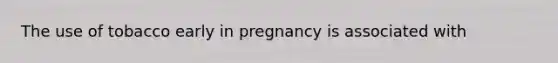 The use of tobacco early in pregnancy is associated with