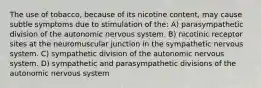 The use of tobacco, because of its nicotine content, may cause subtle symptoms due to stimulation of the: A) parasympathetic division of the autonomic nervous system. B) nicotinic receptor sites at the neuromuscular junction in the sympathetic nervous system. C) sympathetic division of the autonomic nervous system. D) sympathetic and parasympathetic divisions of the autonomic nervous system