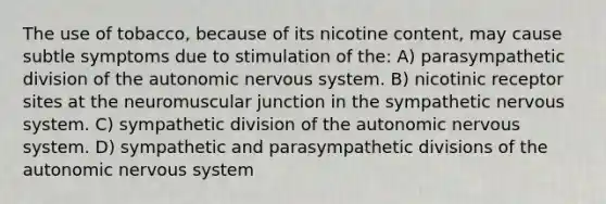 The use of tobacco, because of its nicotine content, may cause subtle symptoms due to stimulation of the: A) parasympathetic division of the autonomic nervous system. B) nicotinic receptor sites at the neuromuscular junction in the sympathetic nervous system. C) sympathetic division of the autonomic nervous system. D) sympathetic and parasympathetic divisions of the autonomic nervous system