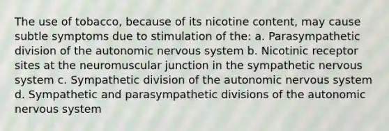 The use of tobacco, because of its nicotine content, may cause subtle symptoms due to stimulation of the: a. Parasympathetic division of the autonomic nervous system b. Nicotinic receptor sites at the neuromuscular junction in the sympathetic nervous system c. Sympathetic division of the autonomic nervous system d. Sympathetic and parasympathetic divisions of the autonomic nervous system