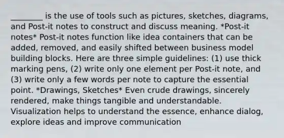 ________ is the use of tools such as pictures, sketches, diagrams, and Post-it notes to construct and discuss meaning. *Post-it notes* Post-it notes function like idea containers that can be added, removed, and easily shifted between business model building blocks. Here are three simple guidelines: (1) use thick marking pens, (2) write only one element per Post-it note, and (3) write only a few words per note to capture the essential point. *Drawings, Sketches* Even crude drawings, sincerely rendered, make things tangible and understandable. Visualization helps to understand the essence, enhance dialog, explore ideas and improve communication