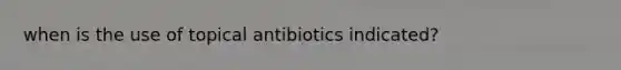 when is the use of topical antibiotics indicated?