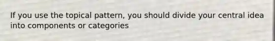 If you use the topical pattern, you should divide your central idea into components or categories
