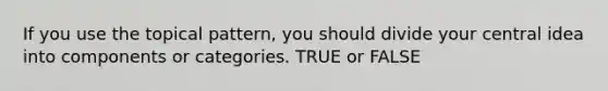 If you use the topical pattern, you should divide your central idea into components or categories. TRUE or FALSE