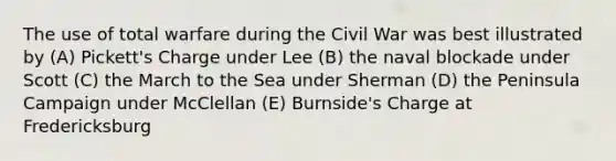 The use of total warfare during the Civil War was best illustrated by (A) Pickett's Charge under Lee (B) the naval blockade under Scott (C) the March to the Sea under Sherman (D) the Peninsula Campaign under McClellan (E) Burnside's Charge at Fredericksburg