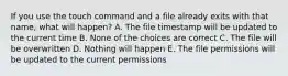 If you use the touch command and a file already exits with that name, what will happen? A. The file timestamp will be updated to the current time B. None of the choices are correct C. The file will be overwritten D. Nothing will happen E. The file permissions will be updated to the current permissions