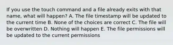 If you use the touch command and a file already exits with that name, what will happen? A. The file timestamp will be updated to the current time B. None of the choices are correct C. The file will be overwritten D. Nothing will happen E. The file permissions will be updated to the current permissions