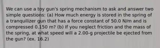 We can use a toy gun's spring mechanism to ask and answer two simple questions: (a) How much energy is stored in the spring of a tranquilizer gun that has a force constant of 50.0 N/m and is compressed 0.150 m? (b) If you neglect friction and the mass of the spring, at what speed will a 2.00-g projectile be ejected from the gun? (ex. 16.2)