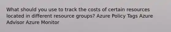 What should you use to track the costs of certain resources located in different resource groups? Azure Policy Tags Azure Advisor Azure Monitor