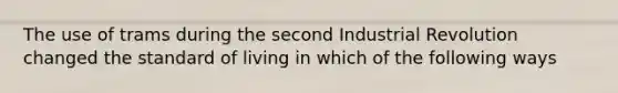 The use of trams during the second Industrial Revolution changed the standard of living in which of the following ways