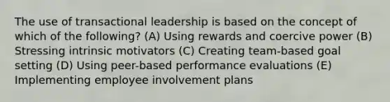 The use of transactional leadership is based on the concept of which of the following? (A) Using rewards and coercive power (B) Stressing intrinsic motivators (C) Creating team-based goal setting (D) Using peer-based performance evaluations (E) Implementing employee involvement plans