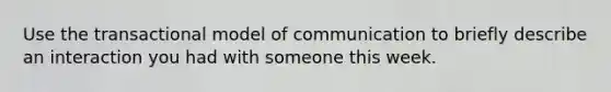 Use the transactional model of communication to briefly describe an interaction you had with someone this week.