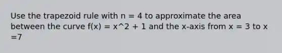 Use the trapezoid rule with n = 4 to approximate the area between the curve f(x) = x^2 + 1 and the x-axis from x = 3 to x =7