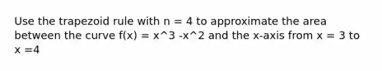 Use the trapezoid rule with n = 4 to approximate the area between the curve f(x) = x^3 -x^2 and the x-axis from x = 3 to x =4