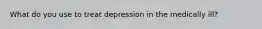 What do you use to treat depression in the medically ill?