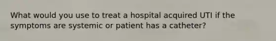 What would you use to treat a hospital acquired UTI if the symptoms are systemic or patient has a catheter?