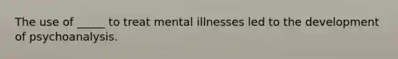 The use of _____ to treat mental illnesses led to the development of psychoanalysis.