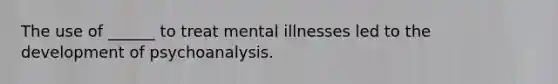 The use of ______ to treat mental illnesses led to the development of psychoanalysis.