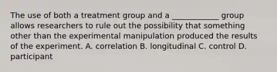 The use of both a treatment group and a ____________ group allows researchers to rule out the possibility that something other than the experimental manipulation produced the results of the experiment. A. correlation B. longitudinal C. control D. participant