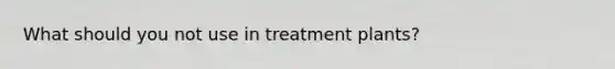 What should you not use in treatment plants?