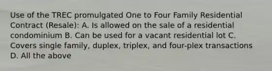 Use of the TREC promulgated One to Four Family Residential Contract (Resale): A. Is allowed on the sale of a residential condominium B. Can be used for a vacant residential lot C. Covers single family, duplex, triplex, and four-plex transactions D. All the above