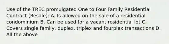 Use of the TREC promulgated One to Four Family Residential Contract (Resale): A. Is allowed on the sale of a residential condominium B. Can be used for a vacant residential lot C. Covers single family, duplex, triplex and fourplex transactions D. All the above