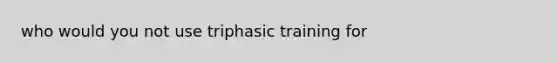 who would you not use triphasic training for