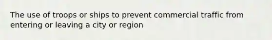 The use of troops or ships to prevent commercial traffic from entering or leaving a city or region