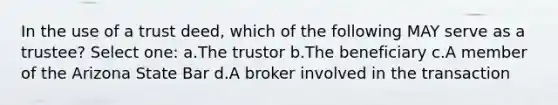 In the use of a trust deed, which of the following MAY serve as a trustee? Select one: a.The trustor b.The beneficiary c.A member of the Arizona State Bar d.A broker involved in the transaction