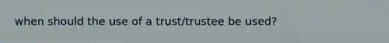 when should the use of a trust/trustee be used?