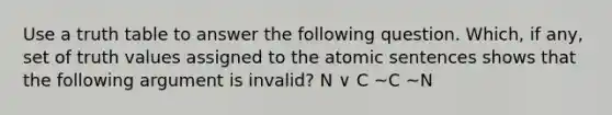 Use a truth table to answer the following question. Which, if any, set of truth values assigned to the atomic sentences shows that the following argument is invalid? N ∨ C ~C ~N