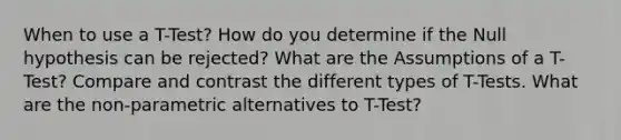 When to use a T-Test? How do you determine if the Null hypothesis can be rejected? What are the Assumptions of a T-Test? Compare and contrast the different types of T-Tests. What are the non-parametric alternatives to T-Test?