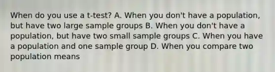 When do you use a t-test? A. When you don't have a population, but have two large sample groups B. When you don't have a population, but have two small sample groups C. When you have a population and one sample group D. When you compare two population means