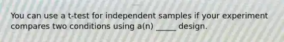 You can use a t-test for independent samples if your experiment compares two conditions using a(n) _____ design.