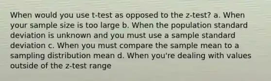 When would you use t-test as opposed to the z-test? a. When your sample size is too large b. When the population standard deviation is unknown and you must use a sample standard deviation c. When you must compare the sample mean to a sampling distribution mean d. When you're dealing with values outside of the z-test range