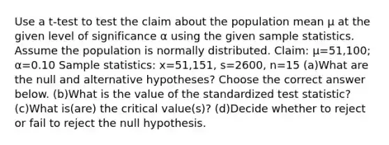 Use a​ t-test to test the claim about the population mean μ at the given level of significance α using the given sample statistics. Assume the population is normally distributed. ​Claim: μ=51,100​; α=0.10 Sample​ statistics: x=51,151​, s=2600​, n=15 (a)What are the null and alternative​ hypotheses? Choose the correct answer below. (b)What is the value of the standardized test​ statistic? (c)What​ is(are) the critical​ value(s)? (d)Decide whether to reject or fail to reject the null hypothesis.