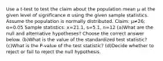 Use a​ t-test to test the claim about the population mean μ at the given level of significance α using the given sample statistics. Assume the population is normally distributed. ​Claim: μ≠26​; α=0.05 Sample​ statistics: x=21.1​, s=5.1​, n=12 (a)What are the null and alternative​ hypotheses? Choose the correct answer below. (b)What is the value of the standardized test​ statistic? (c)What is the​ P-value of the test​ statistic? (d)Decide whether to reject or fail to reject the null hypothesis.