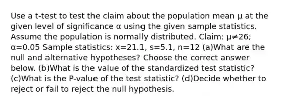 Use a​ t-test to test the claim about the population mean μ at the given level of significance α using the given sample statistics. Assume the population is normally distributed. ​Claim: μ≠26​; α=0.05 Sample​ statistics: x=21.1​, s=5.1​, n=12 (a)What are the null and alternative​ hypotheses? Choose the correct answer below. (b)What is the value of the standardized test​ statistic? (c)What is the​ P-value of the test​ statistic? (d)Decide whether to reject or fail to reject the null hypothesis.