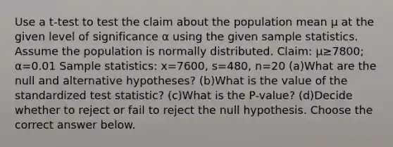 Use a​ t-test to test the claim about the population mean μ at the given level of significance α using the given sample statistics. Assume the population is normally distributed. ​Claim: μ≥7800​; α=0.01 Sample​ statistics: x=7600​, s=480​, n=20 (a)What are the null and alternative​ hypotheses? (b)What is the value of the standardized test​ statistic? (c)What is the​ P-value? (d)Decide whether to reject or fail to reject the null hypothesis. Choose the correct answer below.