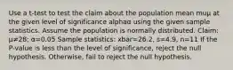 Use a​ t-test to test the claim about the population mean muμ at the given level of significance alphaα using the given sample statistics. Assume the population is normally distributed. ​Claim: μ≠28​; α=0.05 Sample​ statistics: xbar=26.2​, s=4.9​, n=11 If the​ P-value is less than the level of​ significance, reject the null hypothesis.​ Otherwise, fail to reject the null hypothesis.