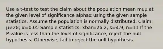 Use a​ t-test to test the claim about the population mean muμ at the given level of significance alphaα using the given sample statistics. Assume the population is normally distributed. ​Claim: μ≠28​; α=0.05 Sample​ statistics: xbar=26.2​, s=4.9​, n=11 If the​ P-value is <a href='https://www.questionai.com/knowledge/k7BtlYpAMX-less-than' class='anchor-knowledge'>less than</a> the level of​ significance, reject the null hypothesis.​ Otherwise, fail to reject the null hypothesis.