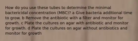 How do you use these tubes to determine the minimal bactericidal concentration (MBC)? a Give bacteria additional time to grow. b Remove the antibiotic with a filter and monitor for growth. c Plate the cultures on agar with antibiotic and monitor for growth. d Plate the cultures on agar without antibiotics and monitor for growth