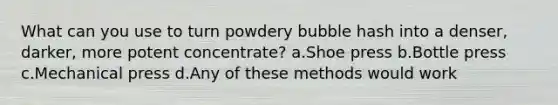 What can you use to turn powdery bubble hash into a denser, darker, more potent concentrate? a.Shoe press b.Bottle press c.Mechanical press d.Any of these methods would work