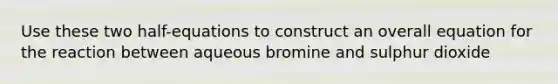 Use these two half-equations to construct an overall equation for the reaction between aqueous bromine and sulphur dioxide