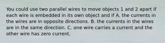 You could use two parallel wires to move objects 1 and 2 apart if each wire is embedded in its own object and if A. the currents in the wires are in opposite directions. B. the currents in the wires are in the same direction. C. one wire carries a current and the other wire has zero current.