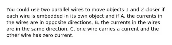 You could use two parallel wires to move objects 1 and 2 closer if each wire is embedded in its own object and if A. the currents in the wires are in opposite directions. B. the currents in the wires are in the same direction. C. one wire carries a current and the other wire has zero current.