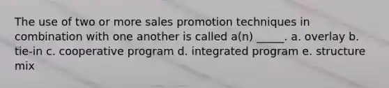 The use of two or more sales promotion techniques in combination with one another is called a(n) _____. a. overlay b. tie-in c. cooperative program d. integrated program e. structure mix