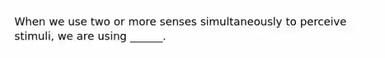 When we use two or more senses simultaneously to perceive stimuli, we are using ______.